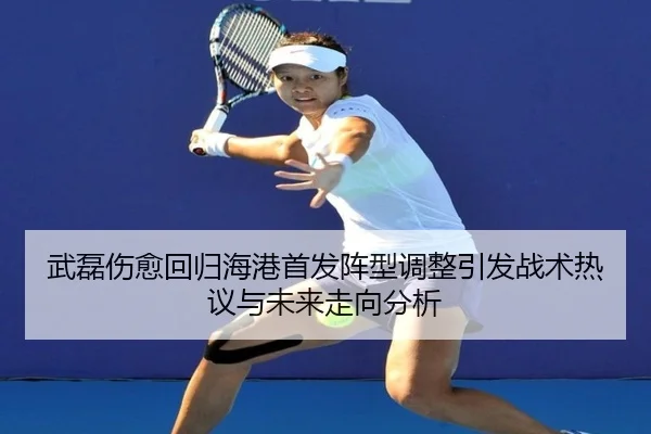 武磊伤愈回归海港首发阵型调整引发战术热议与未来走向分析